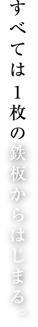 すべては1枚の鉄板からはじまる。